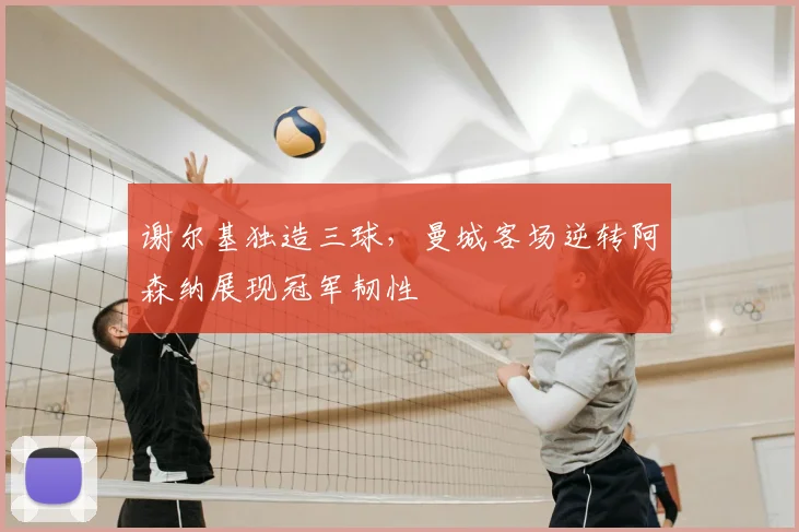 谢尔基独造三球，曼城客场逆转阿森纳展现冠军韧性