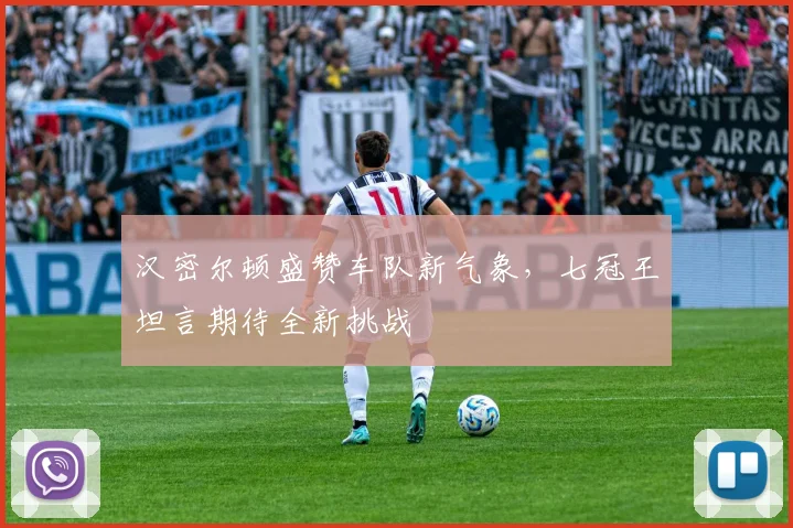 汉密尔顿盛赞车队新气象，七冠王坦言期待全新挑战