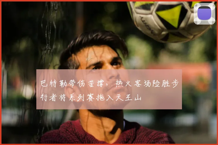 巴特勒带伤苦撑，热火客场险胜步行者将系列赛拖入天王山