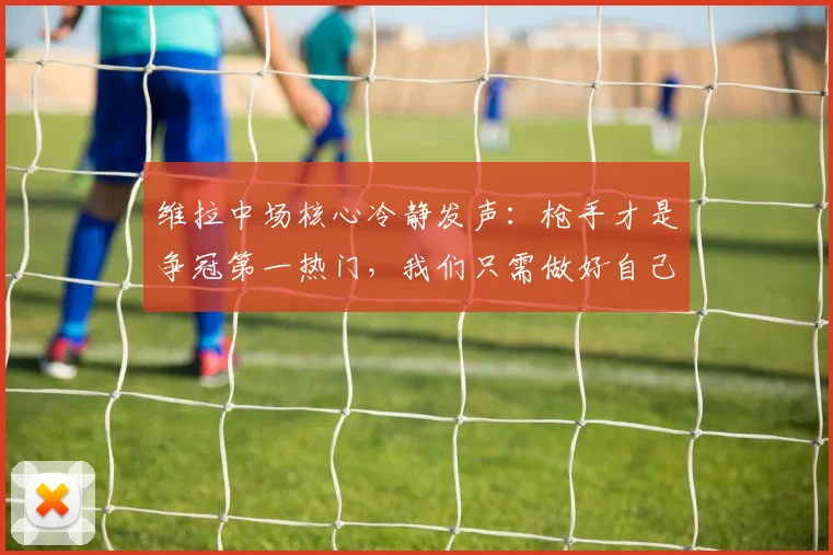 维拉中场核心冷静发声：枪手才是争冠第一热门，我们只需做好自己