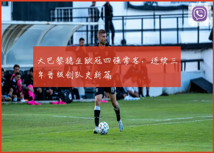 大巴黎稳坐欧冠四强常客，连续三年晋级创队史新篇