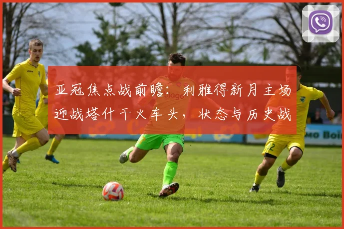 亚冠焦点战前瞻：利雅得新月主场迎战塔什干火车头，状态与历史战绩成关键