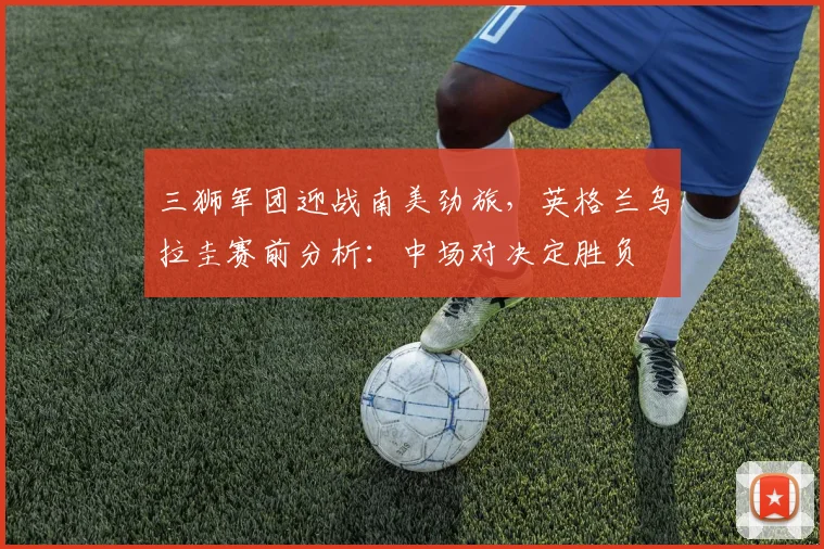 三狮军团迎战南美劲旅，英格兰乌拉圭赛前分析：中场对决定胜负