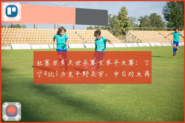 杜塞尔多夫世乒赛女单半决赛:丁宁4比1力克平野美宇,中日对决再演经典