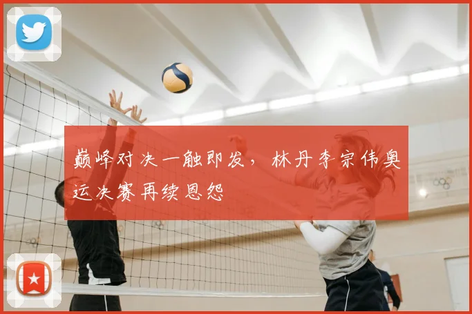 巅峰对决一触即发,林丹李宗伟奥运决赛再续恩怨