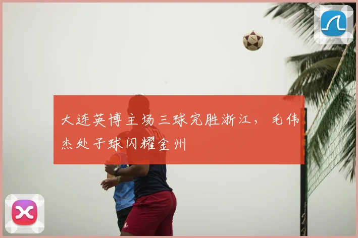 大连英博主场三球完胜浙江，毛伟杰处子球闪耀金州